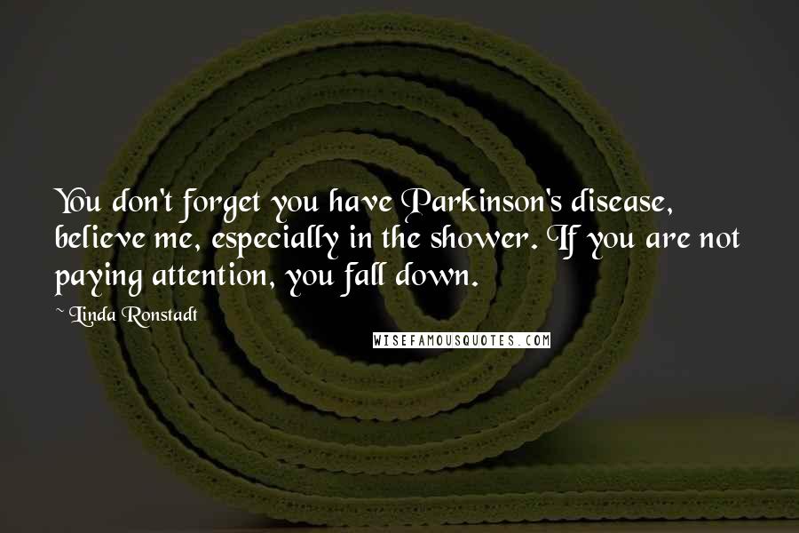 Linda Ronstadt Quotes: You don't forget you have Parkinson's disease, believe me, especially in the shower. If you are not paying attention, you fall down.