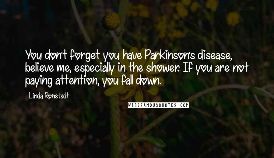 Linda Ronstadt Quotes: You don't forget you have Parkinson's disease, believe me, especially in the shower. If you are not paying attention, you fall down.
