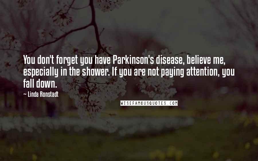 Linda Ronstadt Quotes: You don't forget you have Parkinson's disease, believe me, especially in the shower. If you are not paying attention, you fall down.