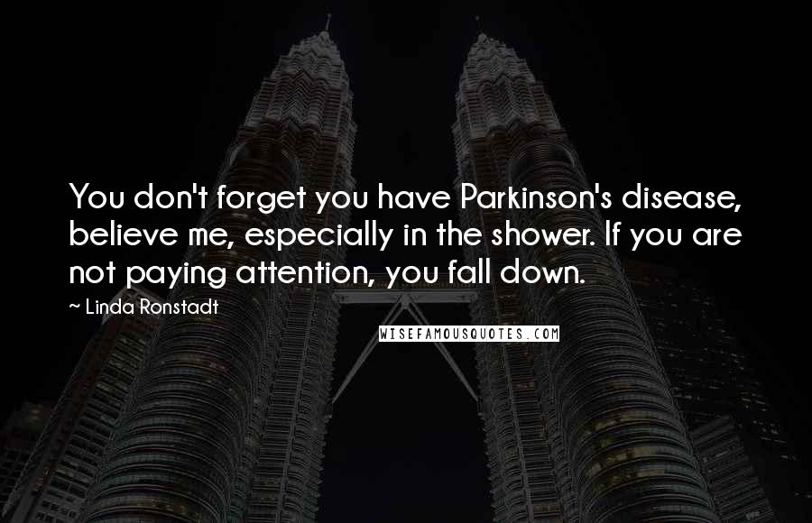 Linda Ronstadt Quotes: You don't forget you have Parkinson's disease, believe me, especially in the shower. If you are not paying attention, you fall down.