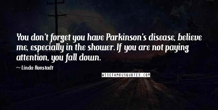 Linda Ronstadt Quotes: You don't forget you have Parkinson's disease, believe me, especially in the shower. If you are not paying attention, you fall down.