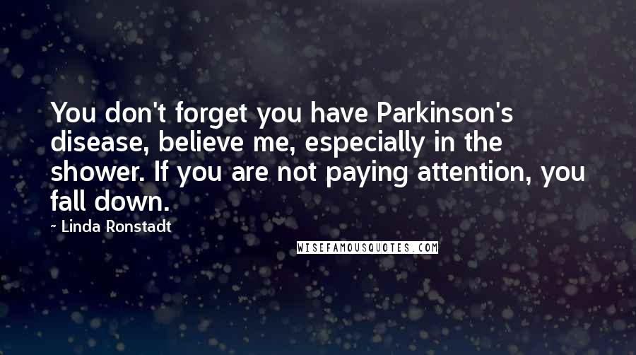 Linda Ronstadt Quotes: You don't forget you have Parkinson's disease, believe me, especially in the shower. If you are not paying attention, you fall down.