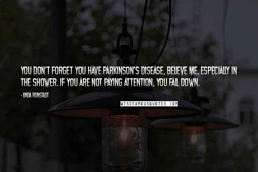 Linda Ronstadt Quotes: You don't forget you have Parkinson's disease, believe me, especially in the shower. If you are not paying attention, you fall down.