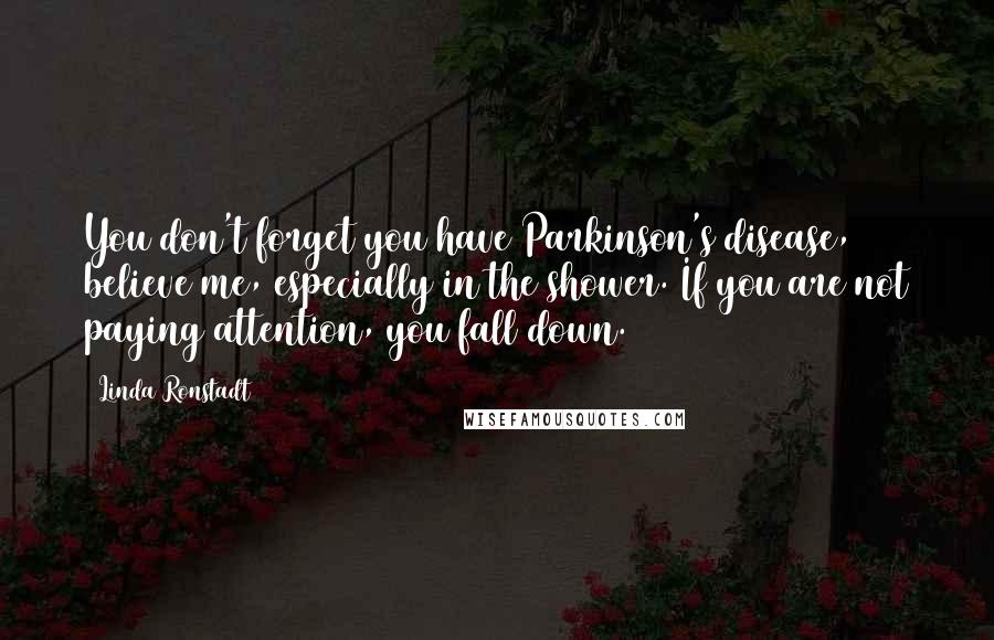 Linda Ronstadt Quotes: You don't forget you have Parkinson's disease, believe me, especially in the shower. If you are not paying attention, you fall down.