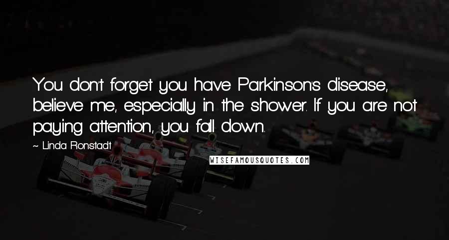 Linda Ronstadt Quotes: You don't forget you have Parkinson's disease, believe me, especially in the shower. If you are not paying attention, you fall down.