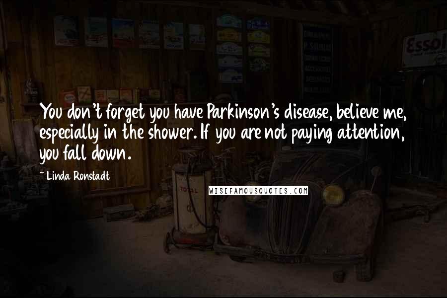 Linda Ronstadt Quotes: You don't forget you have Parkinson's disease, believe me, especially in the shower. If you are not paying attention, you fall down.