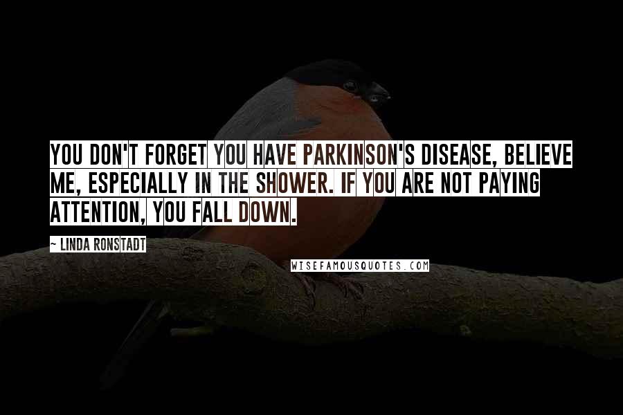 Linda Ronstadt Quotes: You don't forget you have Parkinson's disease, believe me, especially in the shower. If you are not paying attention, you fall down.