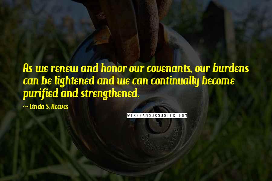 Linda S. Reeves Quotes: As we renew and honor our covenants, our burdens can be lightened and we can continually become purified and strengthened.