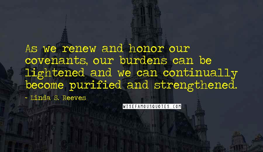 Linda S. Reeves Quotes: As we renew and honor our covenants, our burdens can be lightened and we can continually become purified and strengthened.