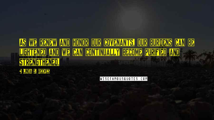 Linda S. Reeves Quotes: As we renew and honor our covenants, our burdens can be lightened and we can continually become purified and strengthened.