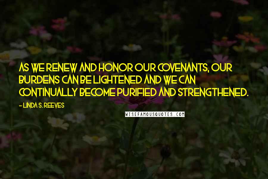 Linda S. Reeves Quotes: As we renew and honor our covenants, our burdens can be lightened and we can continually become purified and strengthened.