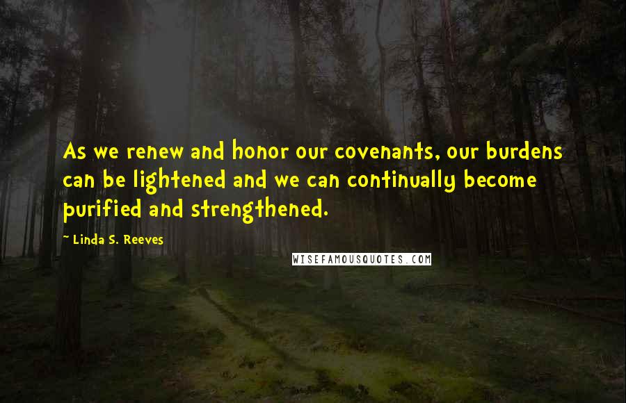 Linda S. Reeves Quotes: As we renew and honor our covenants, our burdens can be lightened and we can continually become purified and strengthened.