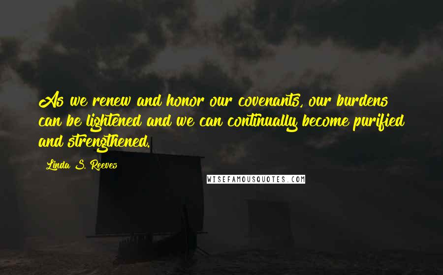 Linda S. Reeves Quotes: As we renew and honor our covenants, our burdens can be lightened and we can continually become purified and strengthened.
