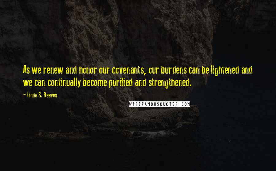 Linda S. Reeves Quotes: As we renew and honor our covenants, our burdens can be lightened and we can continually become purified and strengthened.