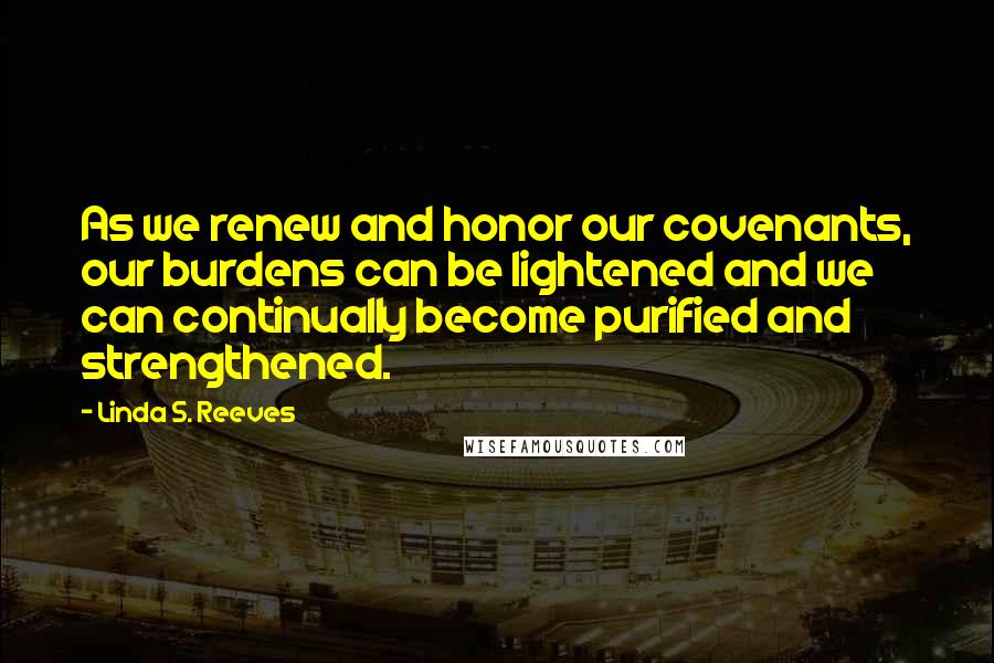 Linda S. Reeves Quotes: As we renew and honor our covenants, our burdens can be lightened and we can continually become purified and strengthened.