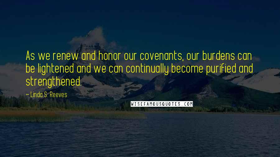 Linda S. Reeves Quotes: As we renew and honor our covenants, our burdens can be lightened and we can continually become purified and strengthened.