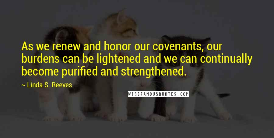 Linda S. Reeves Quotes: As we renew and honor our covenants, our burdens can be lightened and we can continually become purified and strengthened.