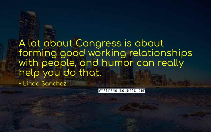 Linda Sanchez Quotes: A lot about Congress is about forming good working relationships with people, and humor can really help you do that.