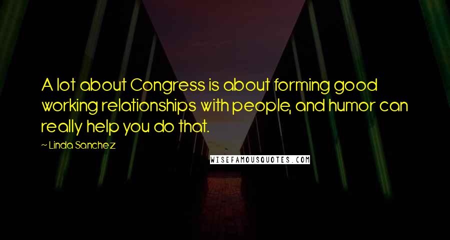 Linda Sanchez Quotes: A lot about Congress is about forming good working relationships with people, and humor can really help you do that.