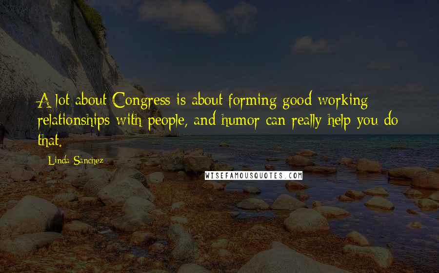 Linda Sanchez Quotes: A lot about Congress is about forming good working relationships with people, and humor can really help you do that.