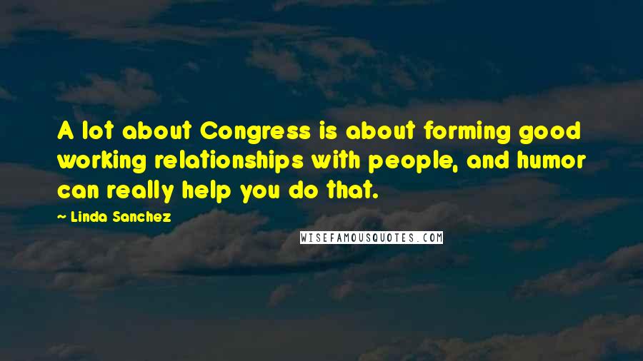 Linda Sanchez Quotes: A lot about Congress is about forming good working relationships with people, and humor can really help you do that.