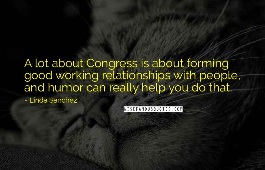 Linda Sanchez Quotes: A lot about Congress is about forming good working relationships with people, and humor can really help you do that.