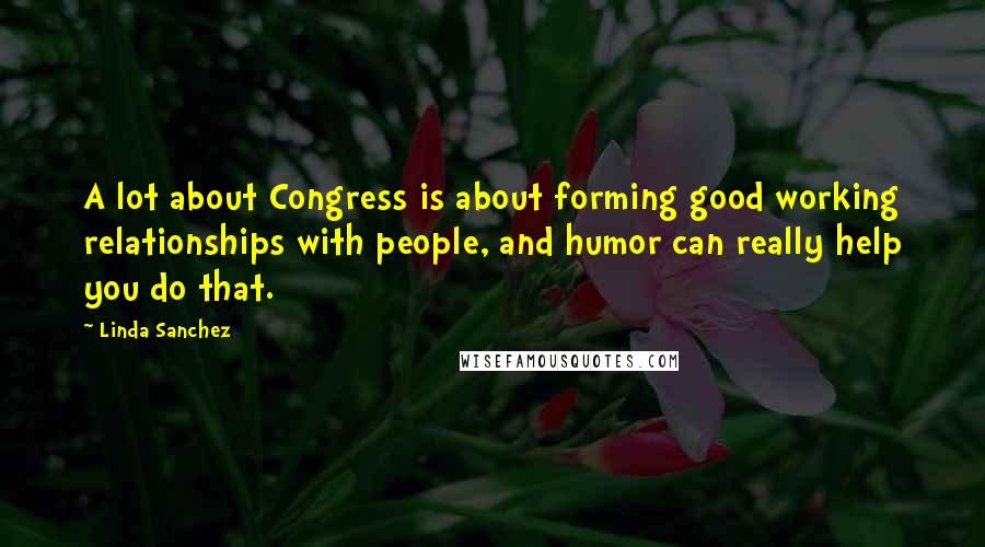 Linda Sanchez Quotes: A lot about Congress is about forming good working relationships with people, and humor can really help you do that.