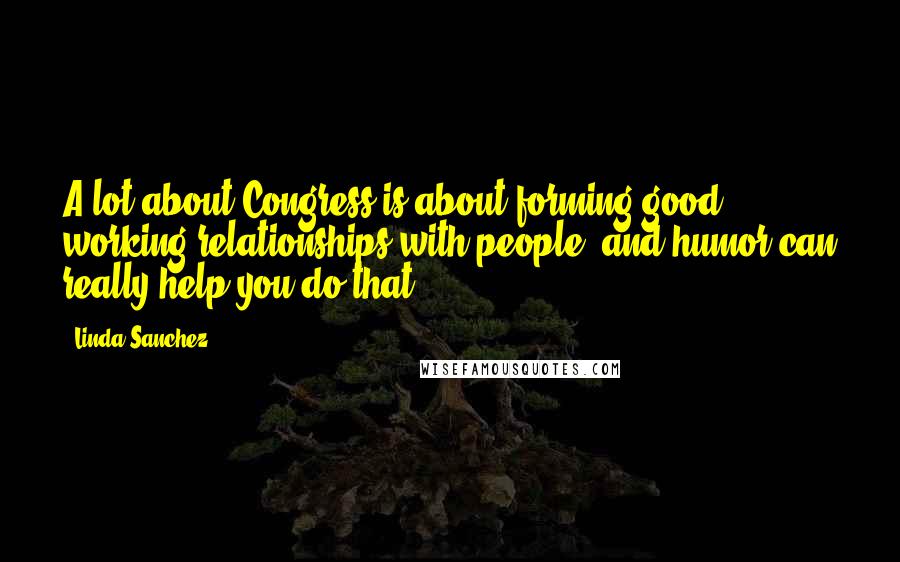 Linda Sanchez Quotes: A lot about Congress is about forming good working relationships with people, and humor can really help you do that.