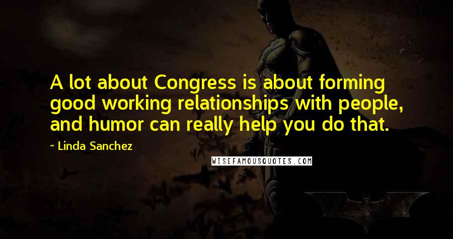 Linda Sanchez Quotes: A lot about Congress is about forming good working relationships with people, and humor can really help you do that.