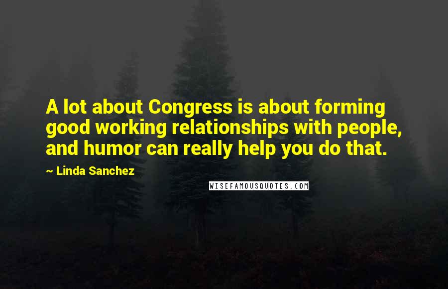 Linda Sanchez Quotes: A lot about Congress is about forming good working relationships with people, and humor can really help you do that.