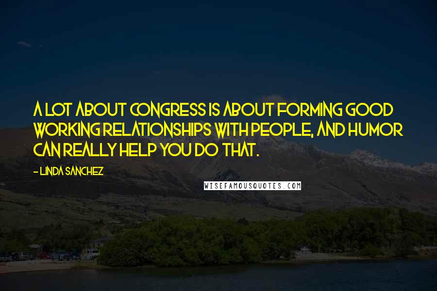 Linda Sanchez Quotes: A lot about Congress is about forming good working relationships with people, and humor can really help you do that.