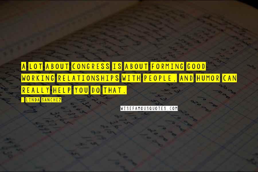 Linda Sanchez Quotes: A lot about Congress is about forming good working relationships with people, and humor can really help you do that.