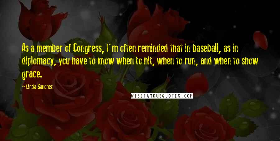 Linda Sanchez Quotes: As a member of Congress, I'm often reminded that in baseball, as in diplomacy, you have to know when to hit, when to run, and when to show grace.