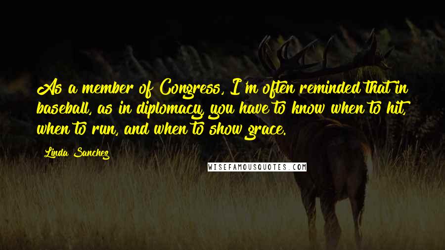 Linda Sanchez Quotes: As a member of Congress, I'm often reminded that in baseball, as in diplomacy, you have to know when to hit, when to run, and when to show grace.