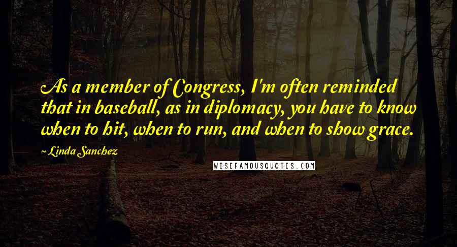 Linda Sanchez Quotes: As a member of Congress, I'm often reminded that in baseball, as in diplomacy, you have to know when to hit, when to run, and when to show grace.