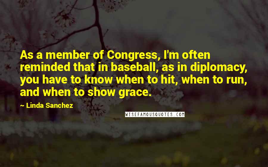Linda Sanchez Quotes: As a member of Congress, I'm often reminded that in baseball, as in diplomacy, you have to know when to hit, when to run, and when to show grace.