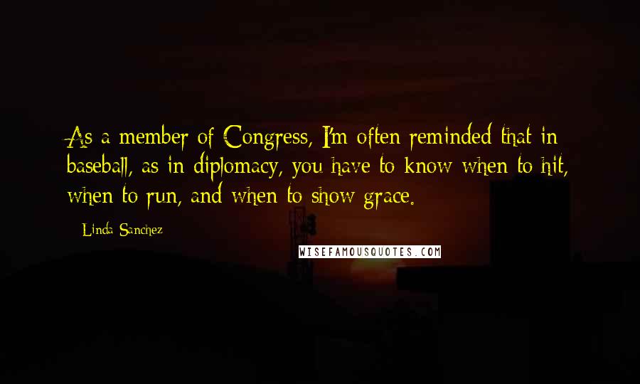 Linda Sanchez Quotes: As a member of Congress, I'm often reminded that in baseball, as in diplomacy, you have to know when to hit, when to run, and when to show grace.