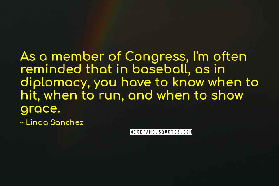 Linda Sanchez Quotes: As a member of Congress, I'm often reminded that in baseball, as in diplomacy, you have to know when to hit, when to run, and when to show grace.