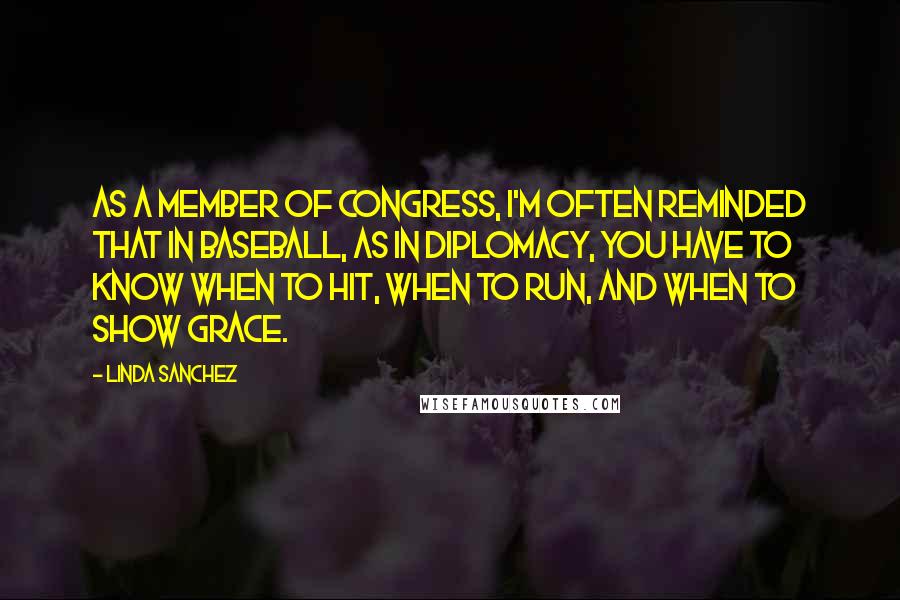 Linda Sanchez Quotes: As a member of Congress, I'm often reminded that in baseball, as in diplomacy, you have to know when to hit, when to run, and when to show grace.