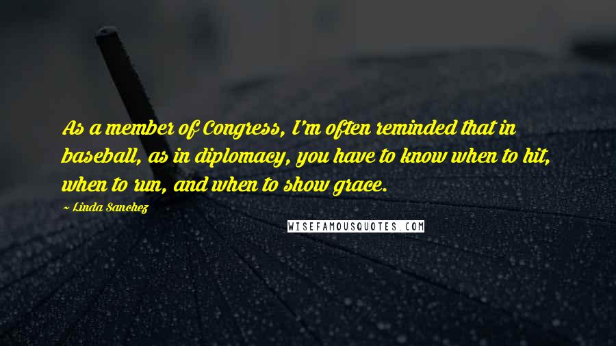 Linda Sanchez Quotes: As a member of Congress, I'm often reminded that in baseball, as in diplomacy, you have to know when to hit, when to run, and when to show grace.