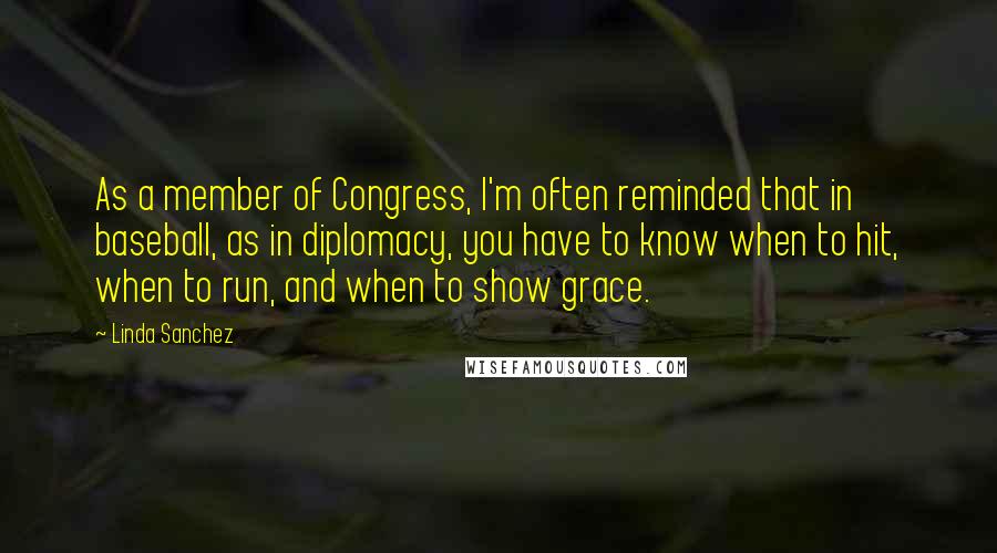 Linda Sanchez Quotes: As a member of Congress, I'm often reminded that in baseball, as in diplomacy, you have to know when to hit, when to run, and when to show grace.