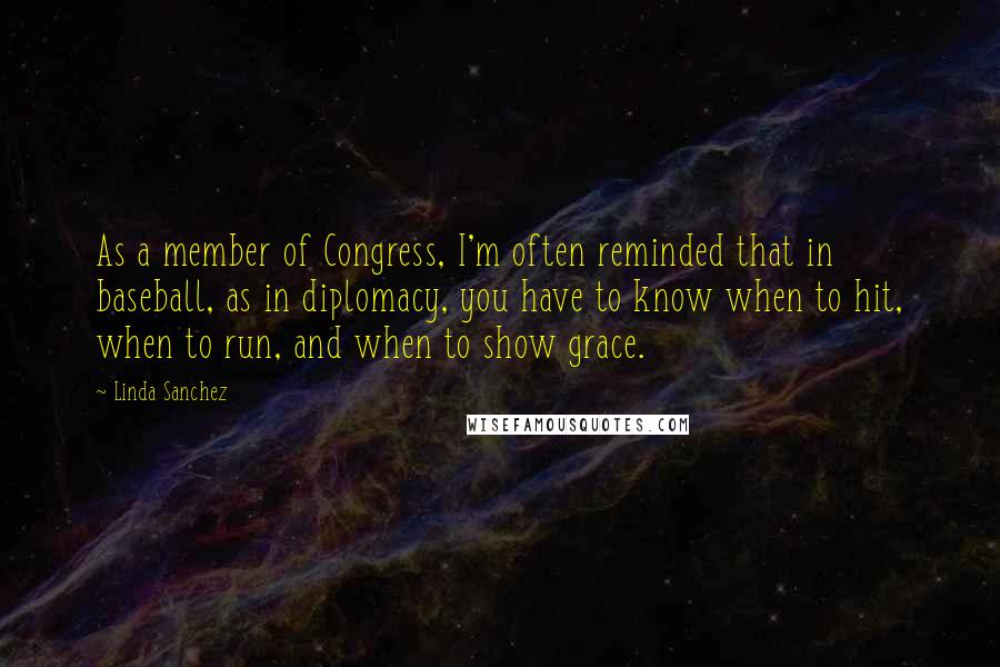 Linda Sanchez Quotes: As a member of Congress, I'm often reminded that in baseball, as in diplomacy, you have to know when to hit, when to run, and when to show grace.