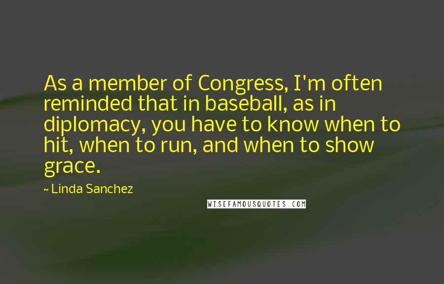 Linda Sanchez Quotes: As a member of Congress, I'm often reminded that in baseball, as in diplomacy, you have to know when to hit, when to run, and when to show grace.