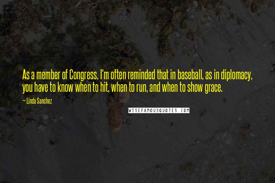 Linda Sanchez Quotes: As a member of Congress, I'm often reminded that in baseball, as in diplomacy, you have to know when to hit, when to run, and when to show grace.