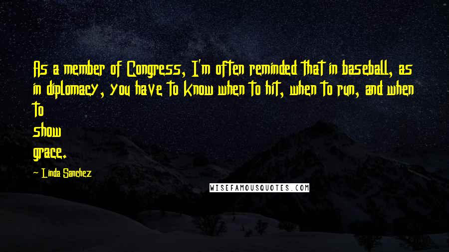 Linda Sanchez Quotes: As a member of Congress, I'm often reminded that in baseball, as in diplomacy, you have to know when to hit, when to run, and when to show grace.