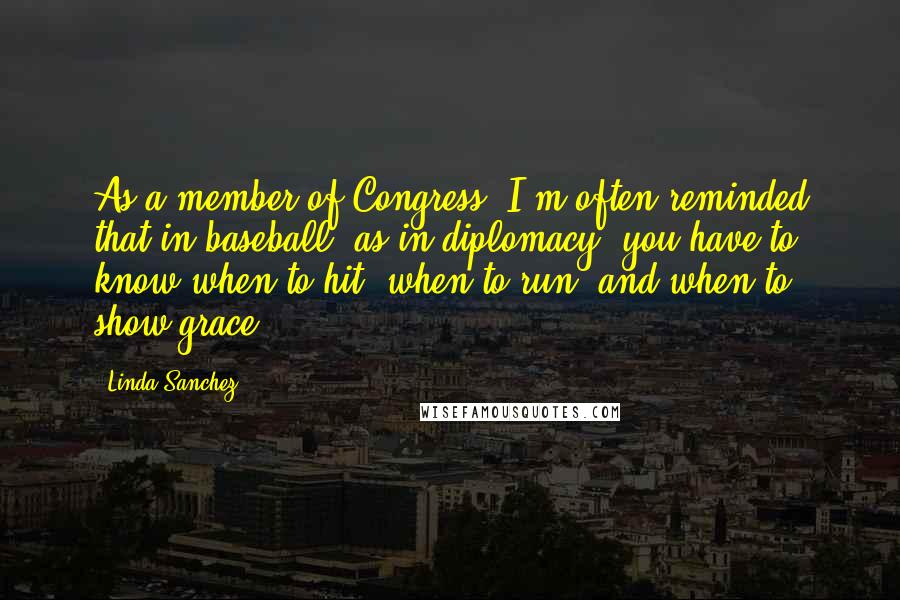 Linda Sanchez Quotes: As a member of Congress, I'm often reminded that in baseball, as in diplomacy, you have to know when to hit, when to run, and when to show grace.