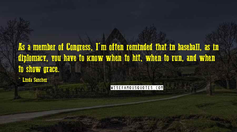 Linda Sanchez Quotes: As a member of Congress, I'm often reminded that in baseball, as in diplomacy, you have to know when to hit, when to run, and when to show grace.