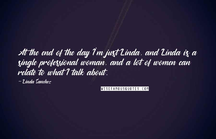Linda Sanchez Quotes: At the end of the day I'm just Linda, and Linda is a single professional woman, and a lot of women can relate to what I talk about.