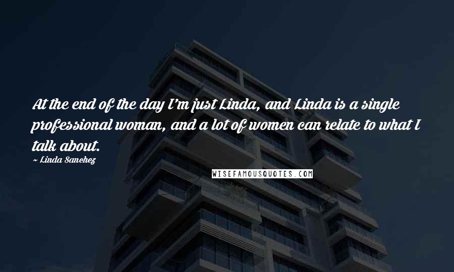Linda Sanchez Quotes: At the end of the day I'm just Linda, and Linda is a single professional woman, and a lot of women can relate to what I talk about.