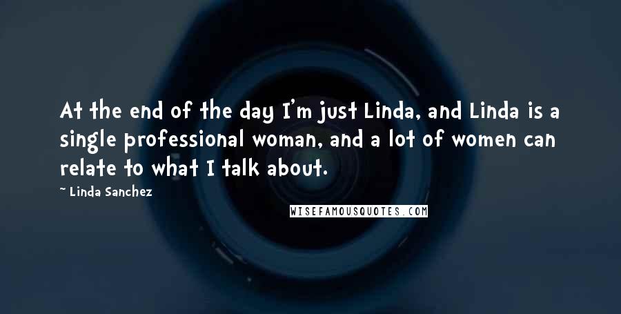 Linda Sanchez Quotes: At the end of the day I'm just Linda, and Linda is a single professional woman, and a lot of women can relate to what I talk about.